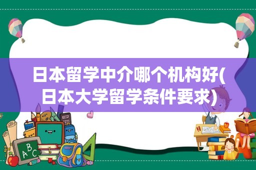 日本留学中介哪个机构好(日本大学留学条件要求)