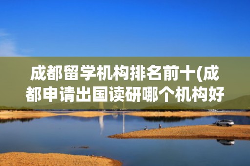 成都留学机构排名前十(成都申请出国读研哪个机构好)