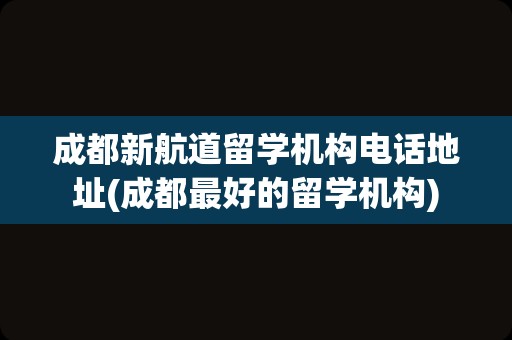 成都新航道留学机构电话地址(成都最好的留学机构)