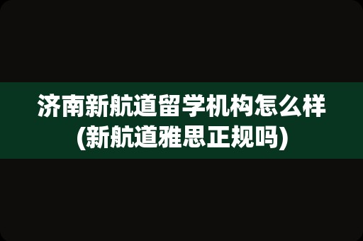 济南新航道留学机构怎么样(新航道雅思正规吗)