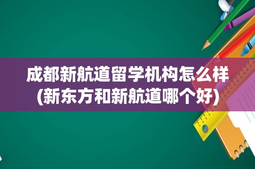 成都新航道留学机构怎么样(新东方和新航道哪个好)