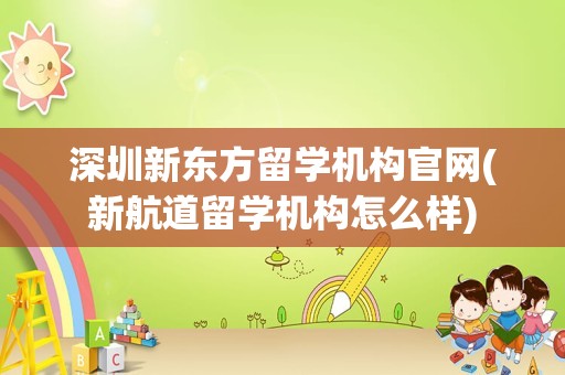 深圳新东方留学机构官网(新航道留学机构怎么样)