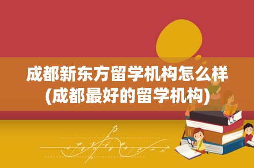 成都新东方留学机构怎么样(成都最好的留学机构)
