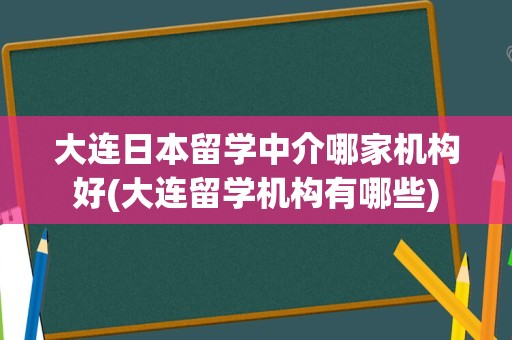 大连日本留学中介哪家机构好(大连留学机构有哪些)
