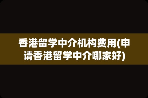 香港留学中介机构费用(申请香港留学中介哪家好)