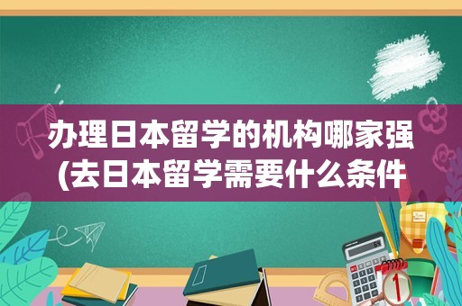 办理日本留学的机构哪家强(去日本留学需要什么条件)