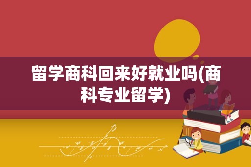 留学商科回来好就业吗(商科专业留学)
