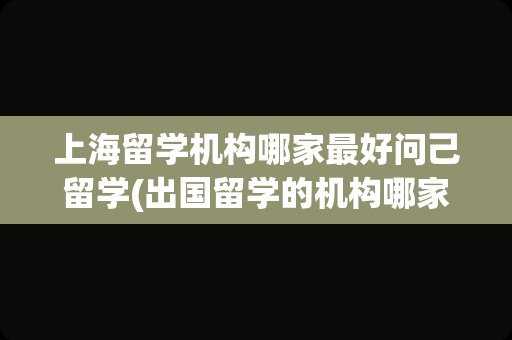 上海留学机构哪家最好问己留学(出国留学的机构哪家好)