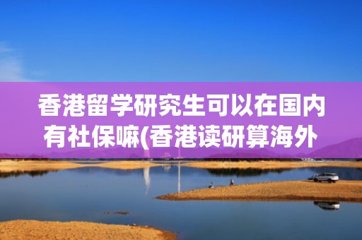 香港留学研究生可以在国内有社保嘛(香港读研算海外留学吗)