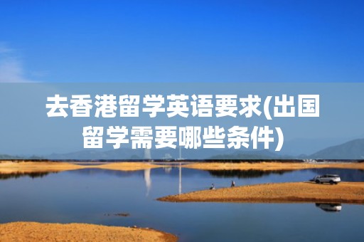 去香港留学英语要求(出国留学需要哪些条件)