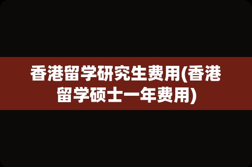 香港留学研究生费用(香港留学硕士一年费用)