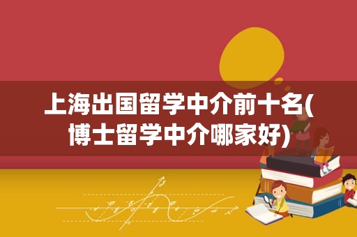 上海出国留学中介前十名(博士留学中介哪家好)
