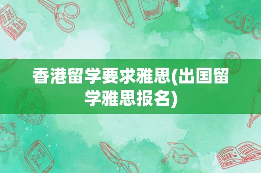 香港留学要求雅思(出国留学雅思报名)