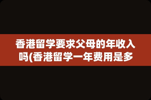 香港留学要求父母的年收入吗(香港留学一年费用是多少钱)