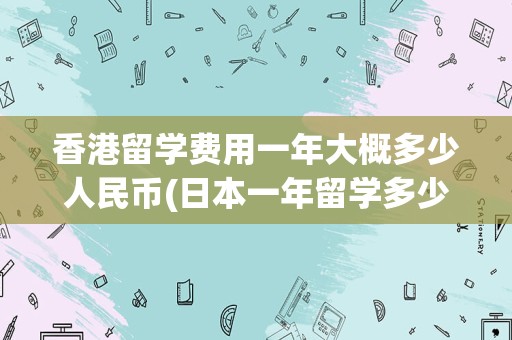 香港留学费用一年大概多少人民币(日本一年留学多少钱)