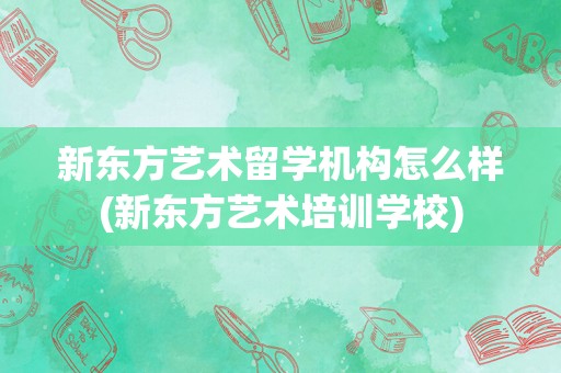 新东方艺术留学机构怎么样(新东方艺术培训学校)