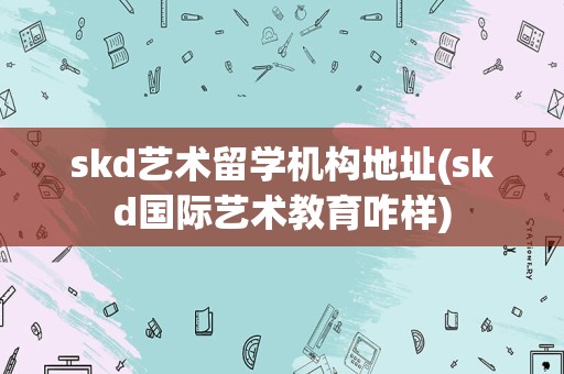 skd艺术留学机构地址(skd国际艺术教育咋样)