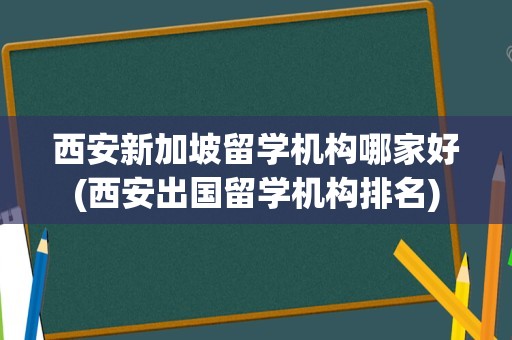 西安新加坡留学机构哪家好(西安出国留学机构排名)