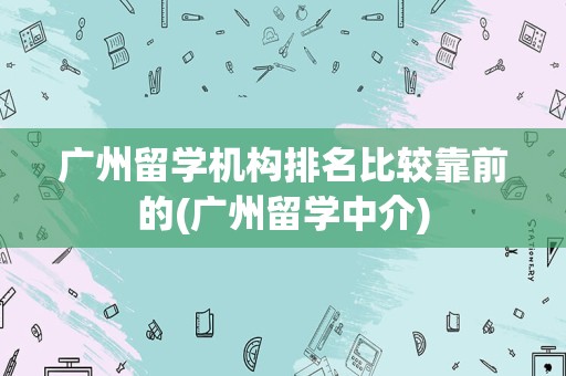 广州留学机构排名比较靠前的(广州留学中介)