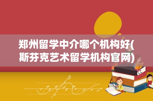 郑州留学中介哪个机构好(斯芬克艺术留学机构官网)