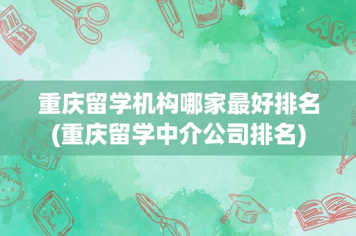 重庆留学机构哪家最好排名(重庆留学中介公司排名)