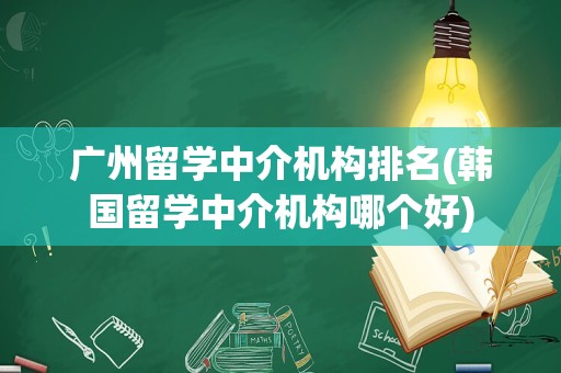 广州留学中介机构排名(韩国留学中介机构哪个好)