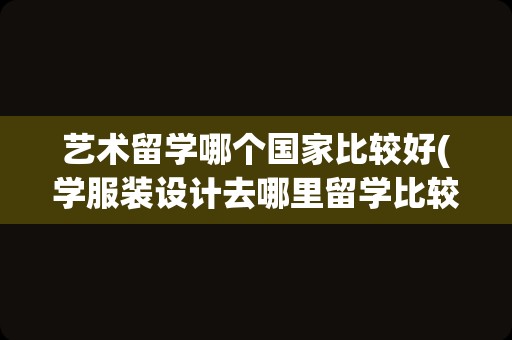 艺术留学哪个国家比较好(学服装设计去哪里留学比较好)
