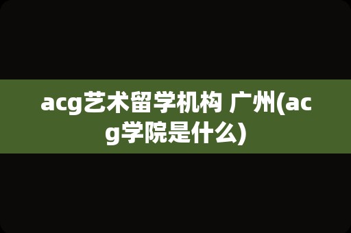 acg艺术留学机构 广州(acg学院是什么)