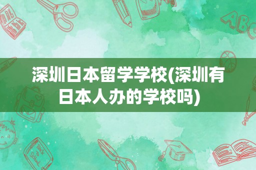 深圳日本留学学校(深圳有日本人办的学校吗)