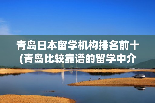 青岛日本留学机构排名前十(青岛比较靠谱的留学中介)
