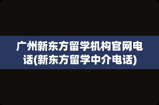 广州新东方留学机构官网电话(新东方留学中介电话)