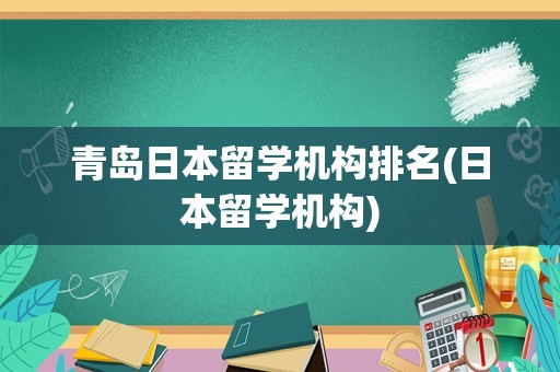 青岛日本留学机构排名(日本留学机构)